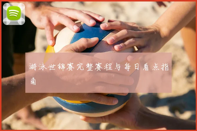 游泳世锦赛完整赛程与每日看点指南
