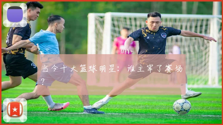 当今十大篮球明星：谁主宰了赛场？