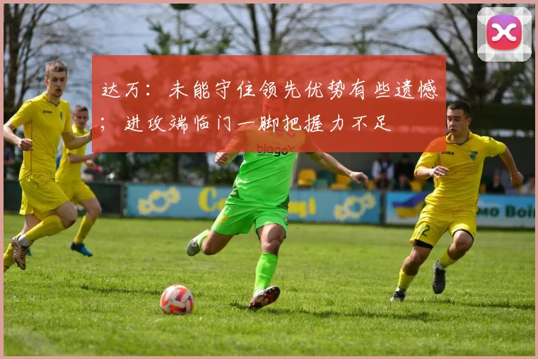 达万：未能守住领先优势有些遗憾；进攻端临门一脚把握力不足
