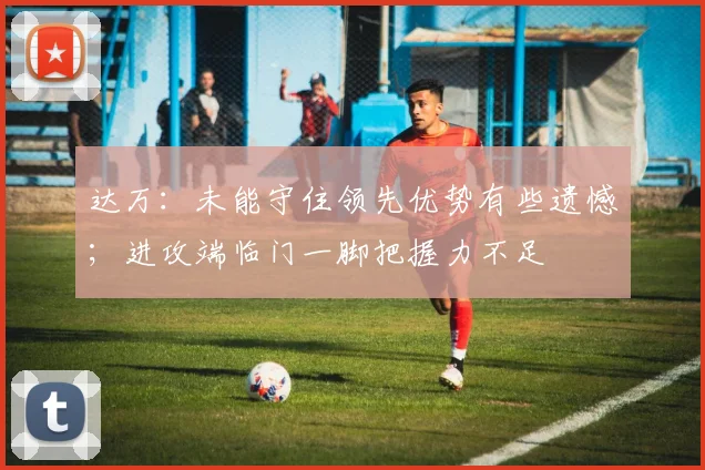 达万：未能守住领先优势有些遗憾；进攻端临门一脚把握力不足