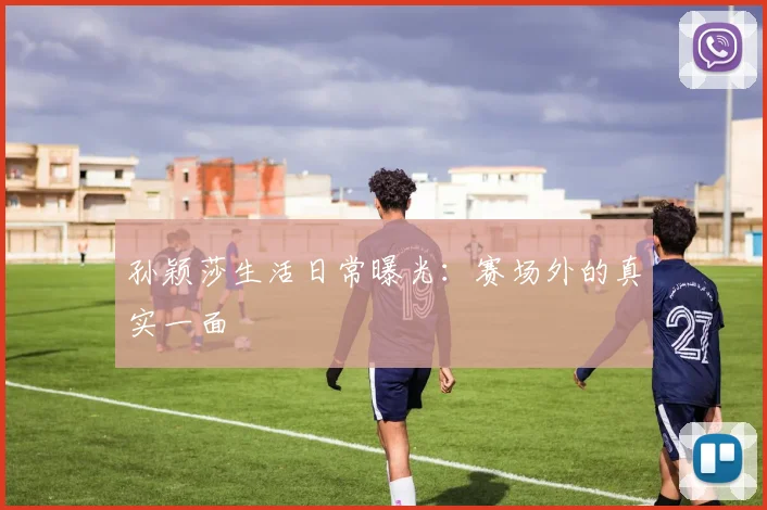孙颖莎生活日常曝光:赛场外的真实一面