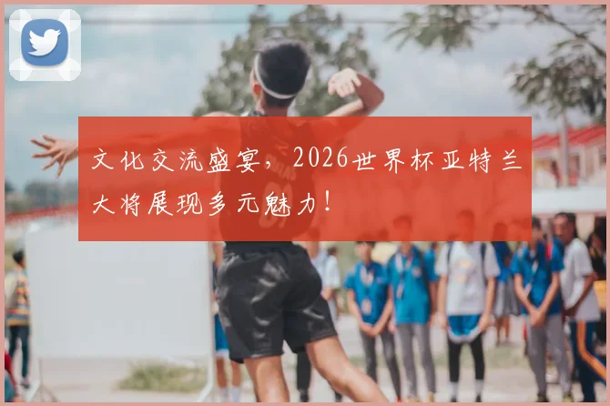 文化交流盛宴,2026世界杯亚特兰大将展现多元魅力!