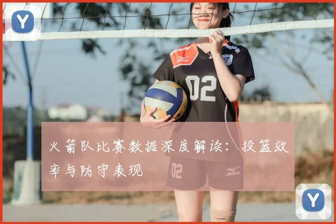 火箭队比赛数据深度解读：投篮效率与防守表现