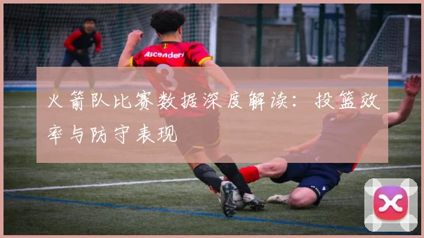 火箭队比赛数据深度解读：投篮效率与防守表现
