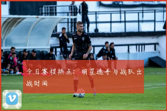 今日赛程热点:明星选手与战队出战时间