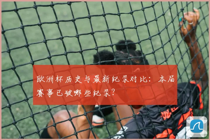 欧洲杯历史与最新纪录对比:本届赛事已破哪些纪录?