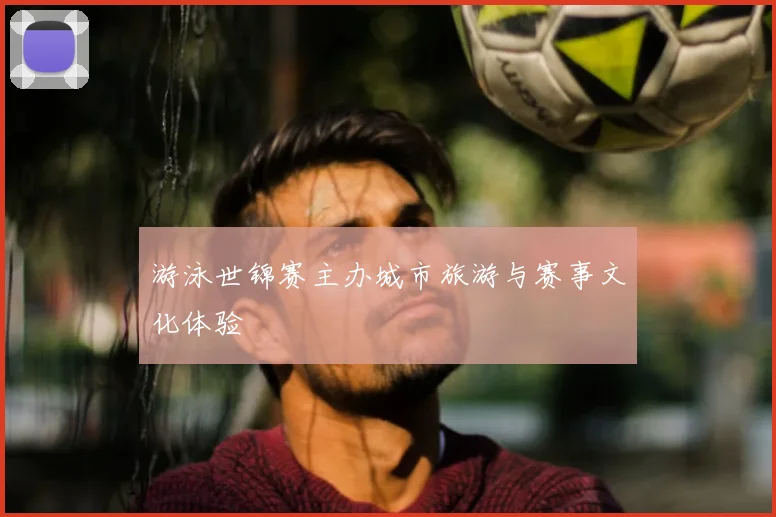 游泳世锦赛主办城市旅游与赛事文化体验