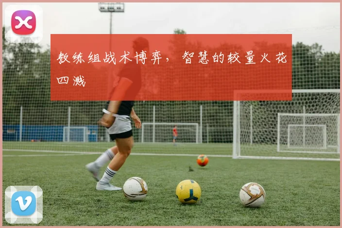 教练组战术博弈,智慧的较量火花四溅