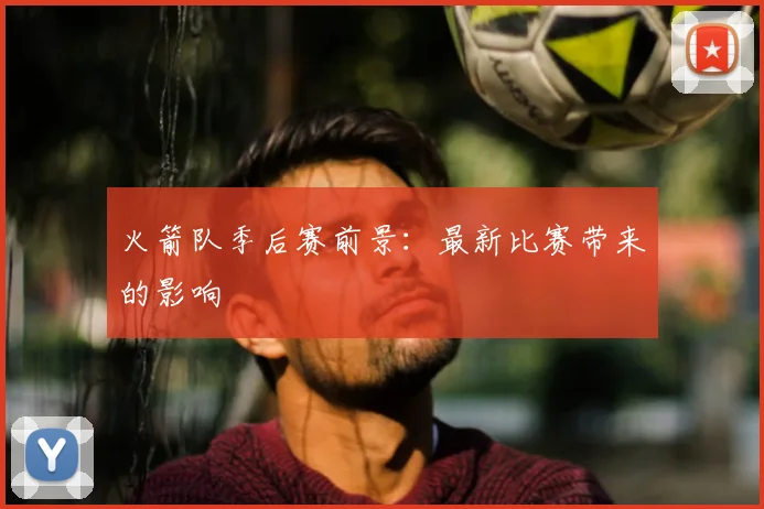 火箭队季后赛前景:最新比赛带来的影响