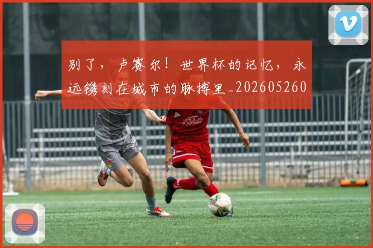 别了，卢赛尔！世界杯的记忆，永远镌刻在城市的脉搏里_20260526073150