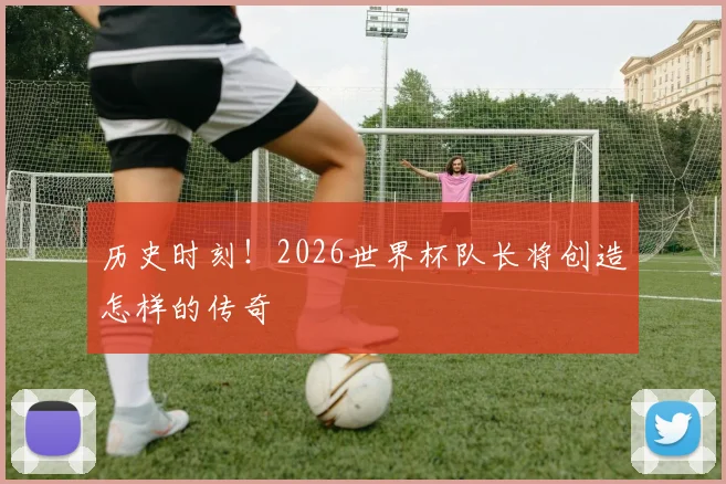 历史时刻！2026世界杯队长将创造怎样的传奇